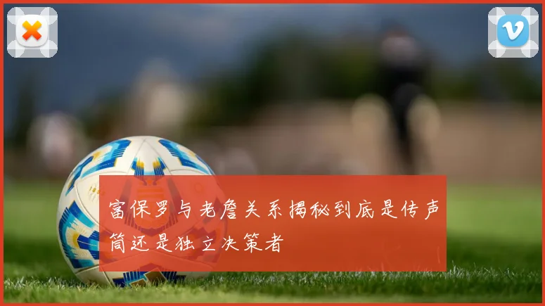 富保罗与老詹关系揭秘到底是传声筒还是独立决策者