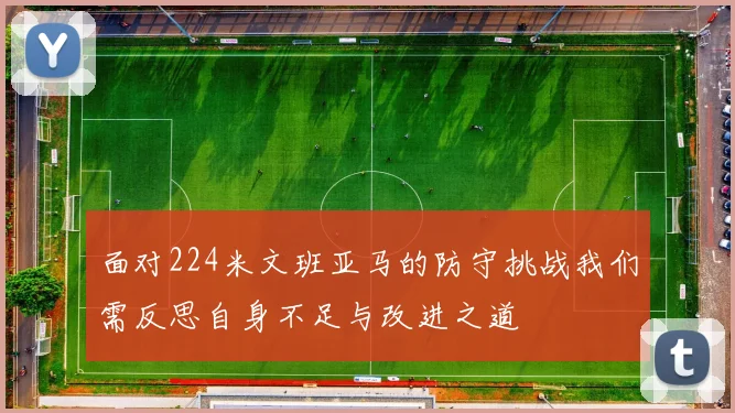 面对224米文班亚马的防守挑战我们需反思自身不足与改进之道