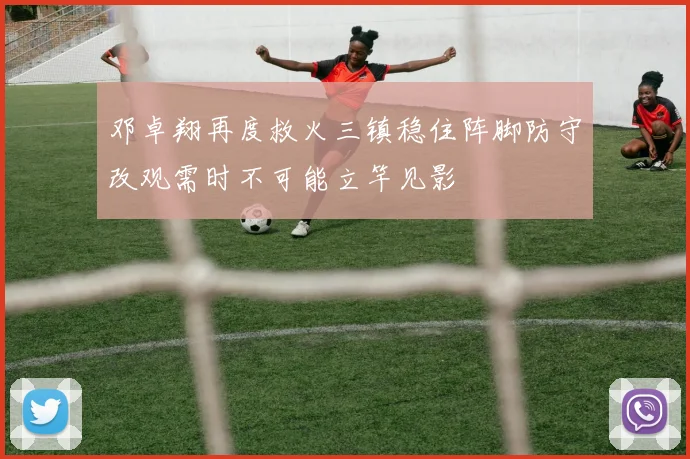 邓卓翔再度救火三镇稳住阵脚防守改观需时不可能立竿见影