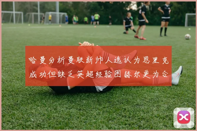 哈曼分析曼联新帅人选认为恩里克成功但缺乏英超经验图赫尔更为合适