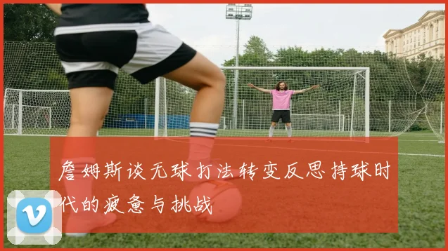 詹姆斯谈无球打法转变反思持球时代的疲惫与挑战