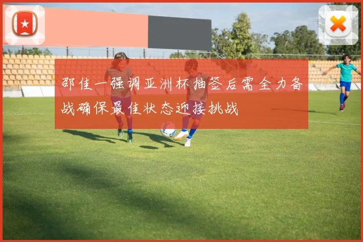 邵佳一强调亚洲杯抽签后需全力备战确保最佳状态迎接挑战