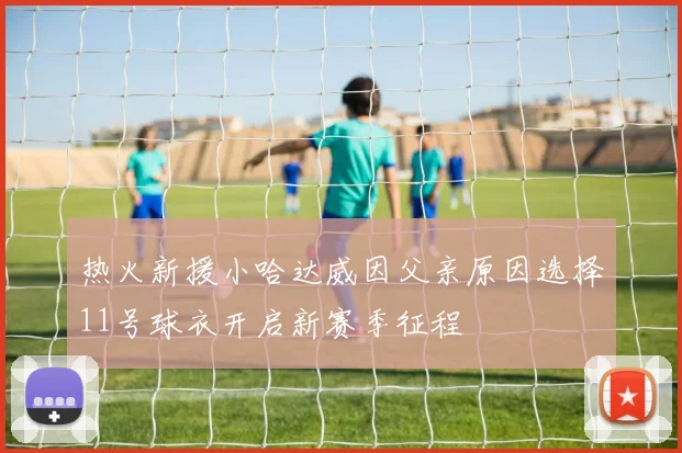 热火新援小哈达威因父亲原因选择11号球衣开启新赛季征程