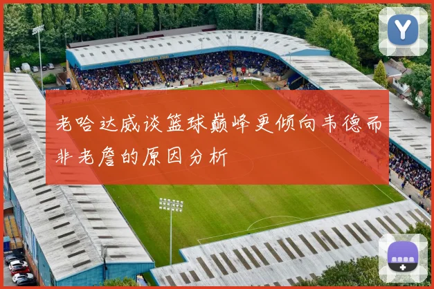 老哈达威谈篮球巅峰更倾向韦德而非老詹的原因分析