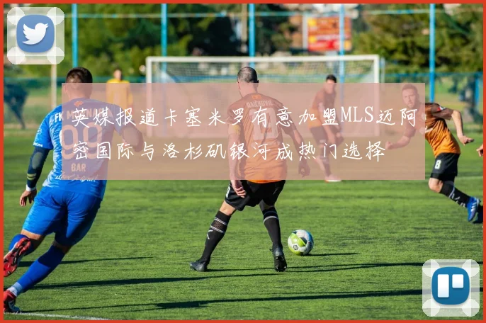 英媒报道卡塞米罗有意加盟MLS迈阿密国际与洛杉矶银河成热门选择
