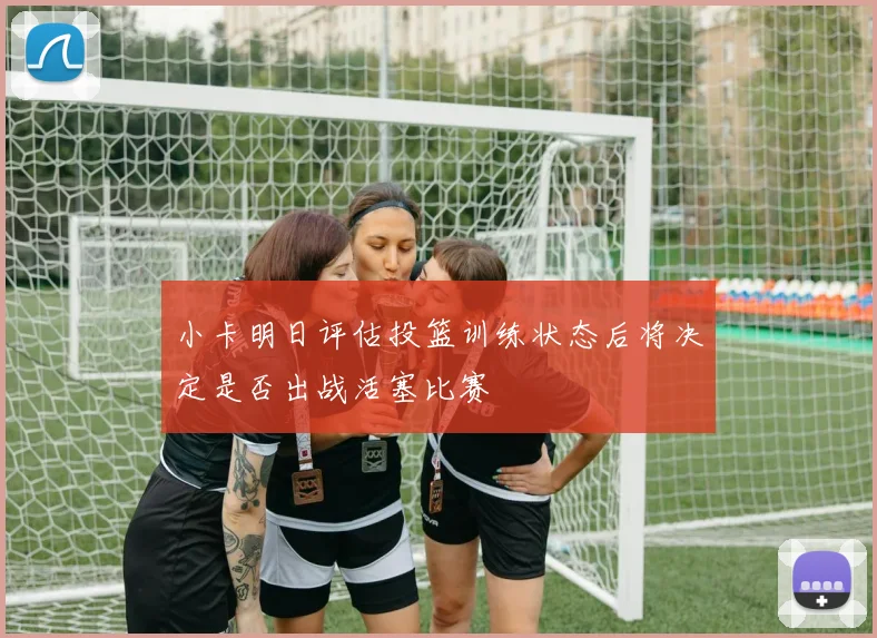 小卡明日评估投篮训练状态后将决定是否出战活塞比赛