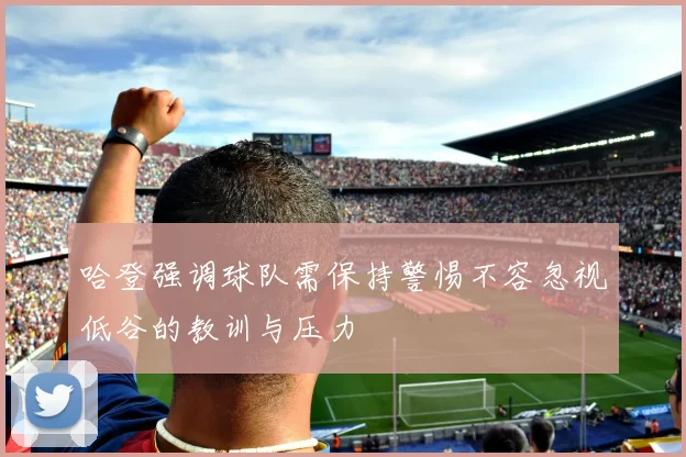 哈登强调球队需保持警惕不容忽视低谷的教训与压力
