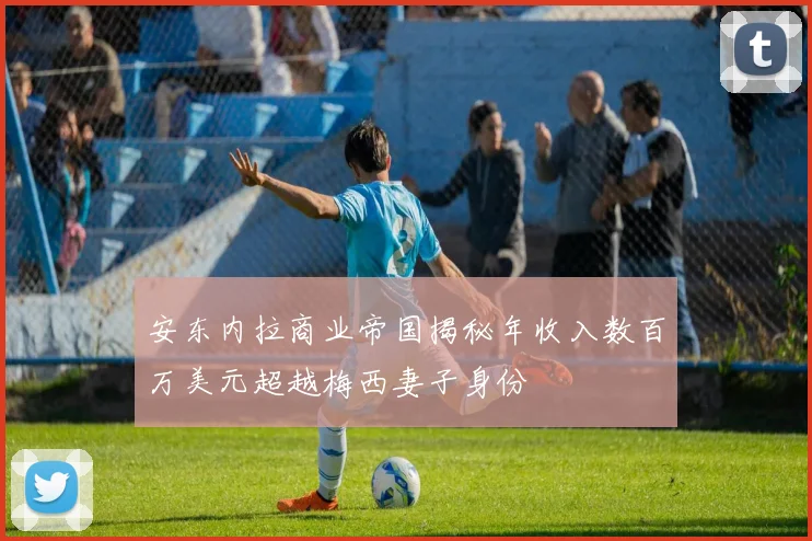 安东内拉商业帝国揭秘年收入数百万美元超越梅西妻子身份