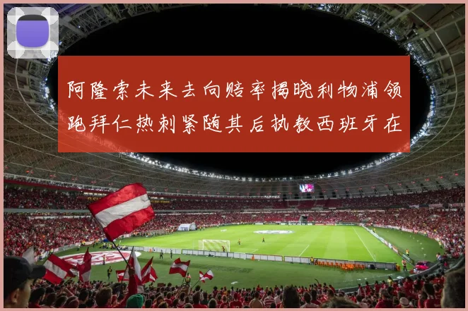 阿隆索未来去向赔率揭晓利物浦领跑拜仁热刺紧随其后执教西班牙在列
