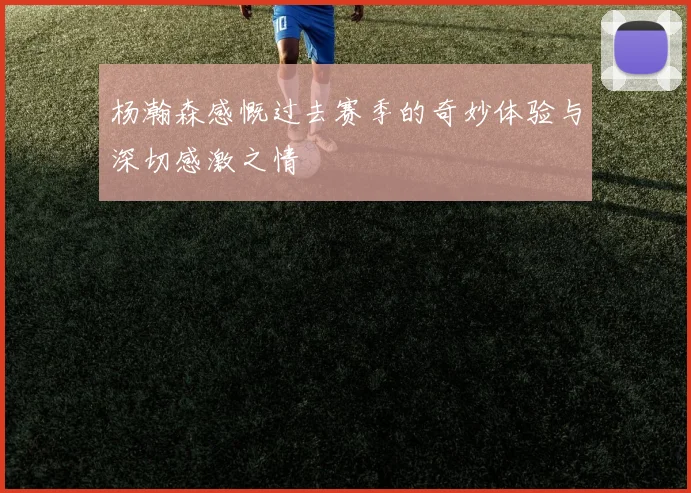 杨瀚森感慨过去赛季的奇妙体验与深切感激之情