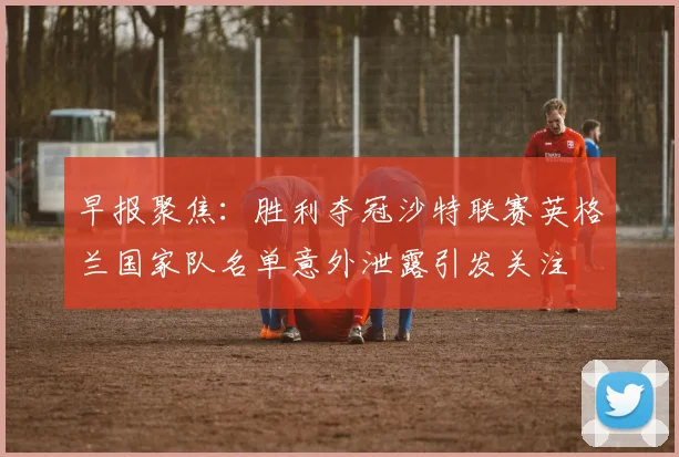 早报聚焦：胜利夺冠沙特联赛英格兰国家队名单意外泄露引发关注