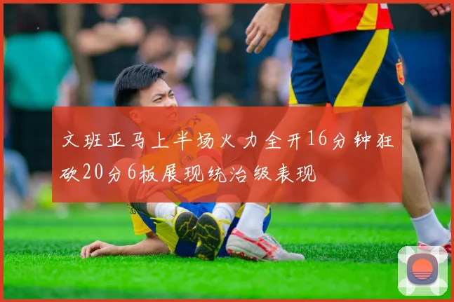 文班亚马上半场火力全开16分钟狂砍20分6板展现统治级表现
