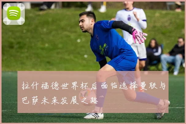 拉什福德世界杯后面临选择曼联与巴萨未来发展之路