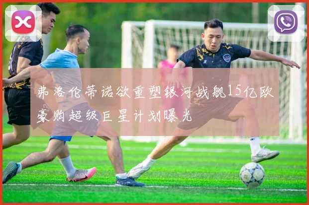 弗洛伦蒂诺欲重塑银河战舰15亿欧豪购超级巨星计划曝光