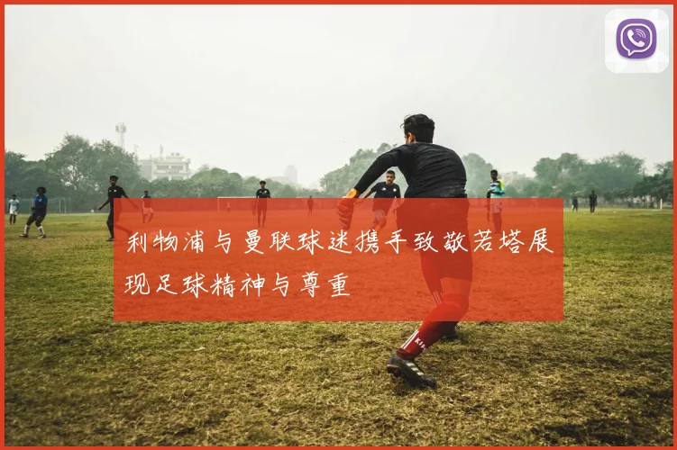 利物浦与曼联球迷携手致敬若塔展现足球精神与尊重