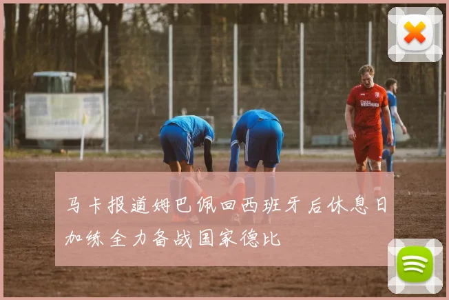 马卡报道姆巴佩回西班牙后休息日加练全力备战国家德比
