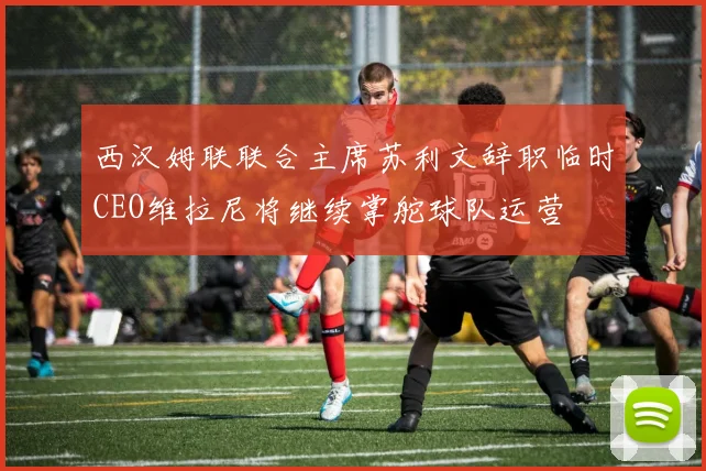 西汉姆联联合主席苏利文辞职临时CEO维拉尼将继续掌舵球队运营