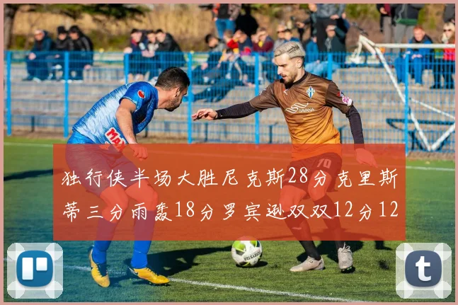 独行侠半场大胜尼克斯28分克里斯蒂三分雨轰18分罗宾逊双双12分12篮板表现出色